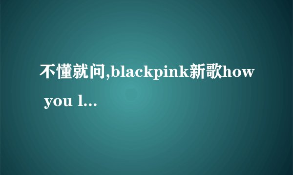 不懂就问,blackpink新歌how you like that是什么意思? -