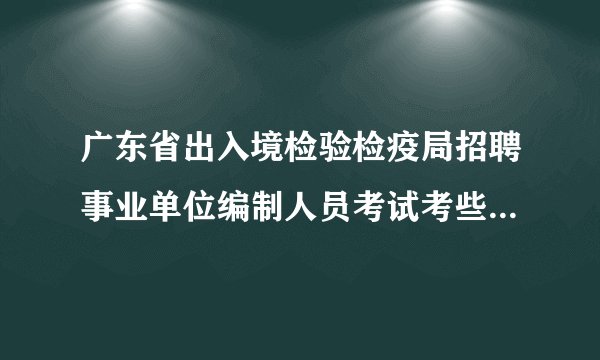 广东省出入境检验检疫局招聘事业单位编制人员考试考些什么内容