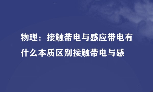 物理：接触带电与感应带电有什么本质区别接触带电与感