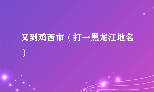 又到鸡西市（打一黑龙江地名）