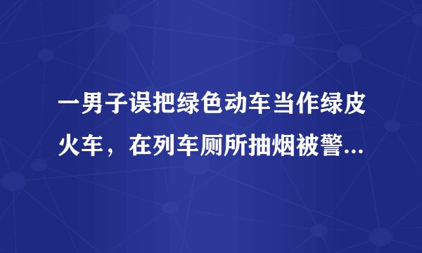 一男子误把绿色动车当作绿皮火车，在列车厕所抽烟被警方行政拘留