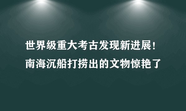 世界级重大考古发现新进展！南海沉船打捞出的文物惊艳了