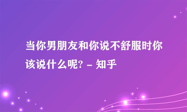 当你男朋友和你说不舒服时你该说什么呢? - 知乎