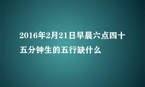 2016年2月21日早晨六点四十五分钟生的五行缺什么