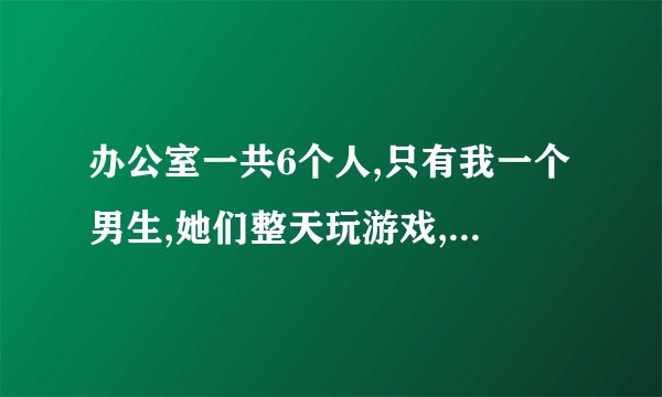 办公室一共6个人,只有我一个男生,她们整天玩游戏,开我玩笑