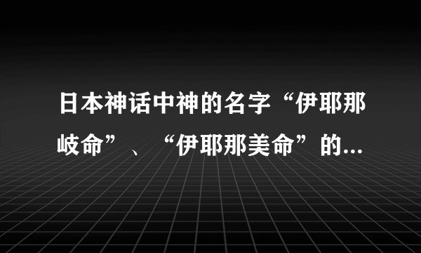 日本神话中神的名字“伊耶那岐命”、“伊耶那美命”的具体意思_...
