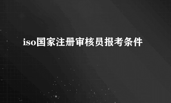 iso国家注册审核员报考条件