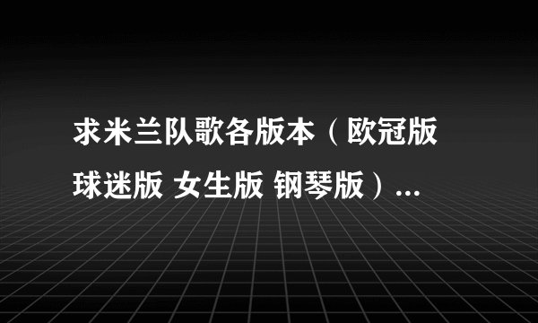 求米兰队歌各版本(欧冠版 球迷版 女生版 钢琴版) 能发我一份发吗,谢谢