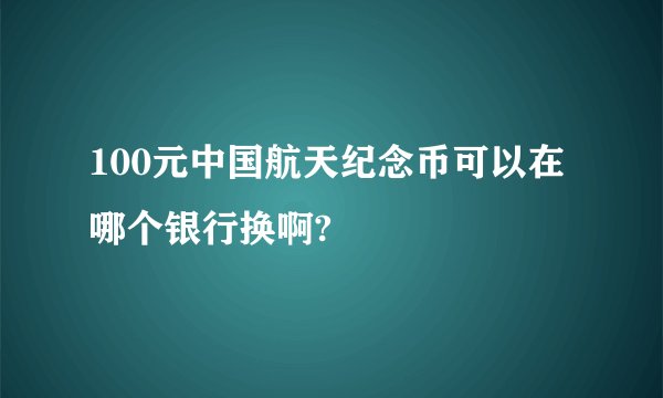 100元中国航天纪念币可以在哪个银行换啊?