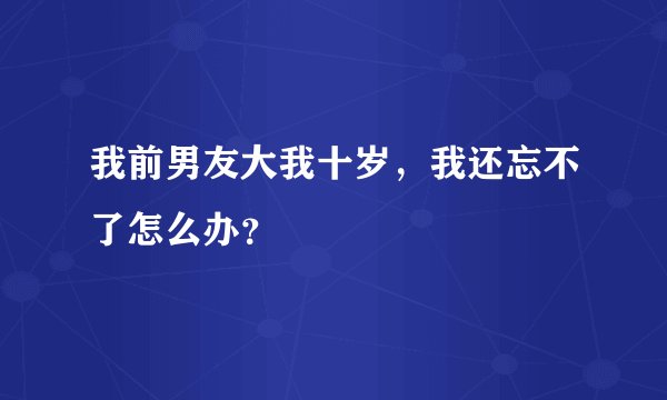 我前男友大我十岁，我还忘不了怎么办？