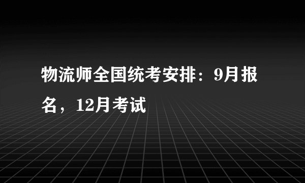 物流师全国统考安排：9月报名，12月考试