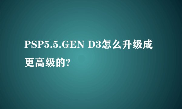 PSP5.5.GEN D3怎么升级成更高级的?
