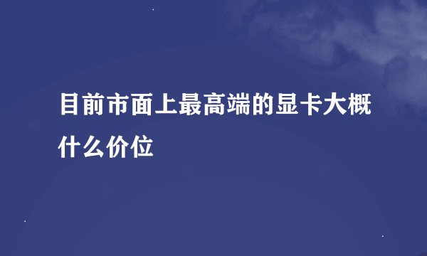 目前市面上最高端的显卡大概什么价位