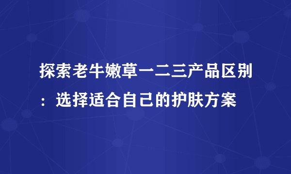 探索老牛嫩草一二三产品区别：选择适合自己的护肤方案