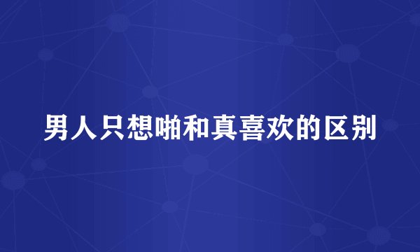 男人只想啪和真喜欢的区别
