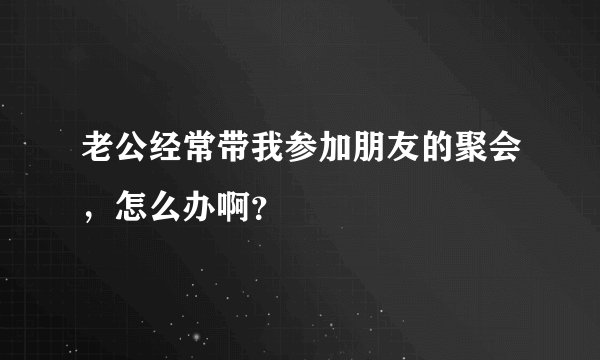 老公经常带我参加朋友的聚会，怎么办啊？