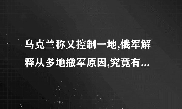 乌克兰称又控制一地,俄军解释从多地撤军原因,究竟有何用意?