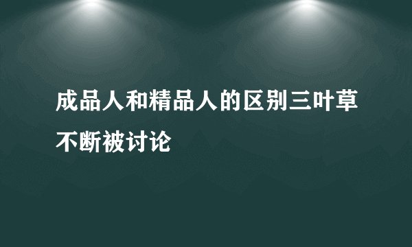 成品人和精品人的区别三叶草不断被讨论