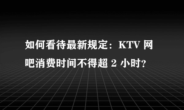 如何看待最新规定：KTV 网吧消费时间不得超 2 小时？