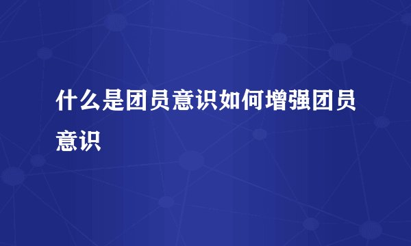 什么是团员意识如何增强团员意识