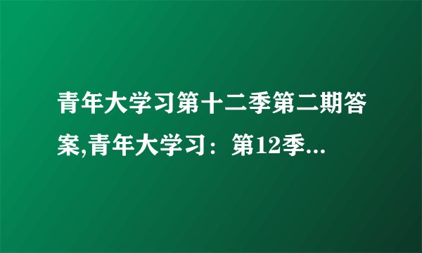 青年大学习第十二季第二期答案,青年大学习：第12季第2期完整答案揭秘