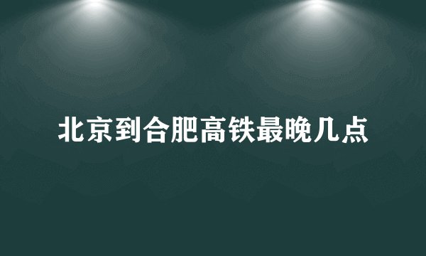 北京到合肥高铁最晚几点