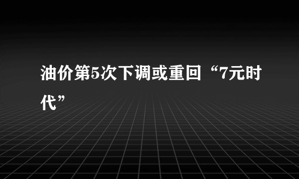 油价第5次下调或重回“7元时代”
