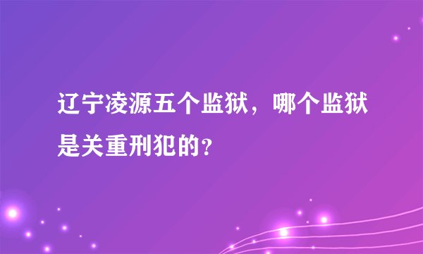 辽宁凌源五个监狱，哪个监狱是关重刑犯的？