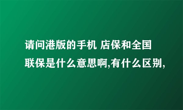 请问港版的手机 店保和全国联保是什么意思啊,有什么区别,