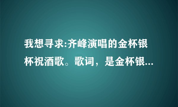 我想寻求:齐峰演唱的金杯银杯祝酒歌。歌词，是金杯银杯斟满酒，双手举过头，炒米奶茶手把肉今天喝个够。