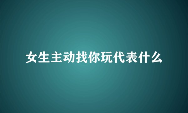 女生主动找你玩代表什么