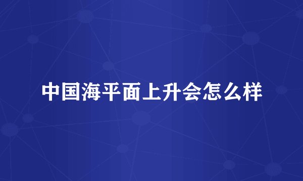 中国海平面上升会怎么样