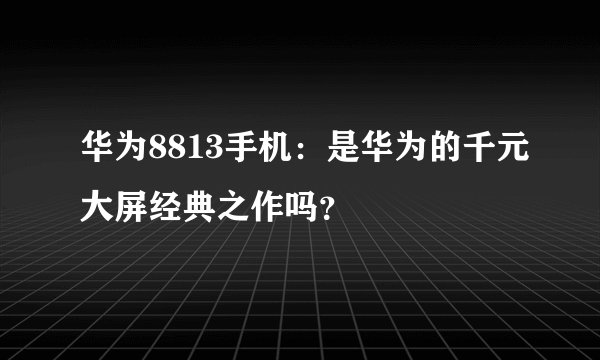 华为8813手机：是华为的千元大屏经典之作吗？