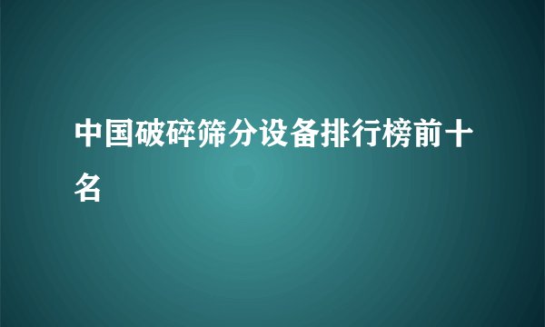 中国破碎筛分设备排行榜前十名