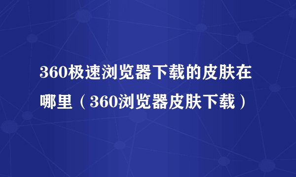 360极速浏览器下载的皮肤在哪里（360浏览器皮肤下载）