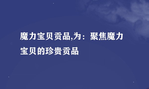 魔力宝贝贡品,为：聚焦魔力宝贝的珍贵贡品