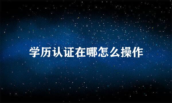 学历认证在哪怎么操作