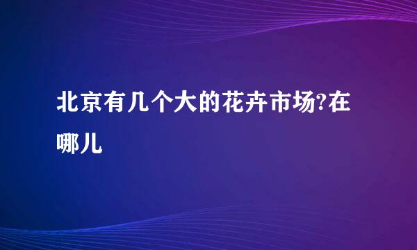 北京有几个大的花卉市场?在哪儿