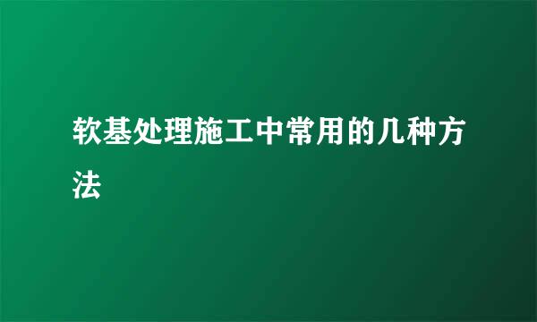 软基处理施工中常用的几种方法