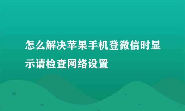 怎么解决苹果手机登微信时显示请检查网络设置