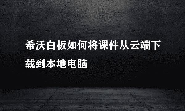 希沃白板如何将课件从云端下载到本地电脑