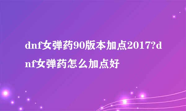 dnf女弹药90版本加点2017?dnf女弹药怎么加点好