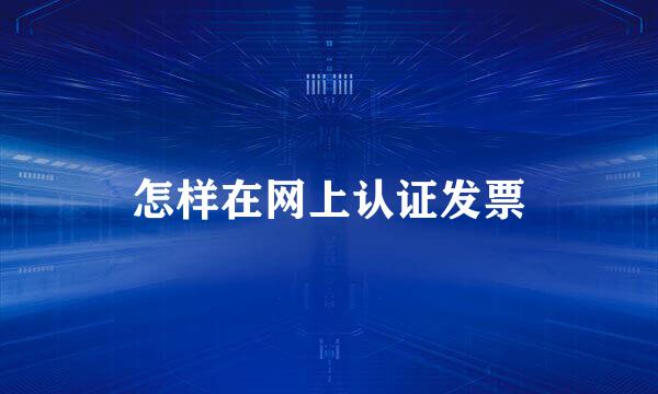 怎样在网上认证发票