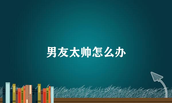 男友太帅怎么办