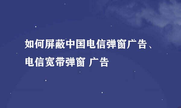 如何屏蔽中国电信弹窗广告、电信宽带弹窗 广告