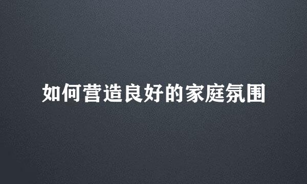 如何营造良好的家庭氛围