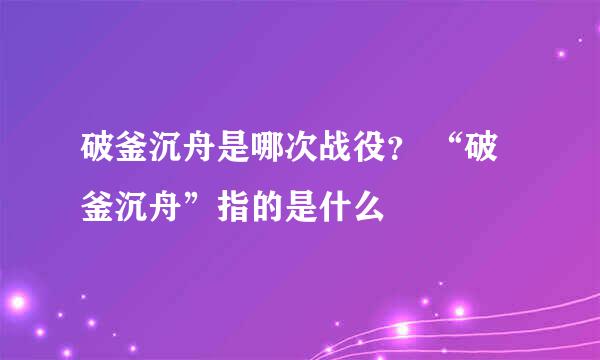 破釜沉舟是哪次战役？ “破釜沉舟”指的是什么