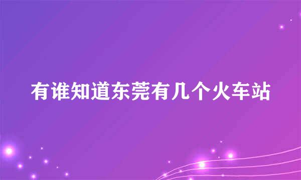 有谁知道东莞有几个火车站
