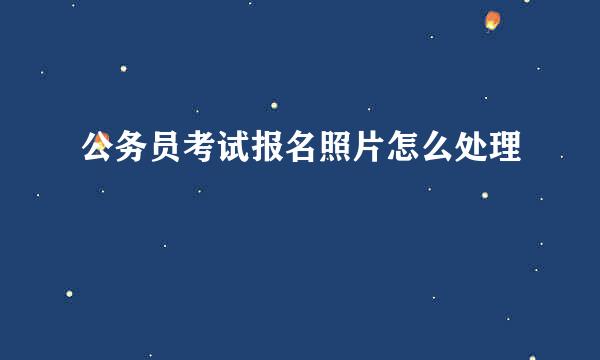 公务员考试报名照片怎么处理