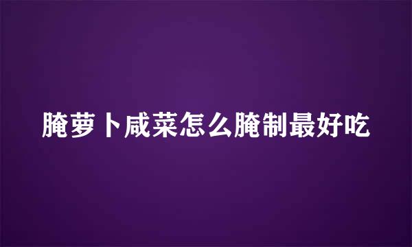 腌萝卜咸菜怎么腌制最好吃